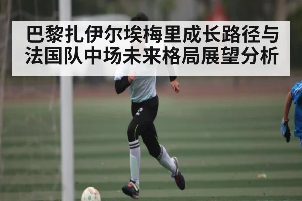 巴黎扎伊尔埃梅里成长路径与法国队中场未来格局展望分析