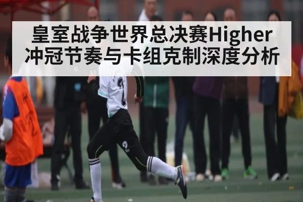 皇室战争世界总决赛Higher冲冠节奏与卡组克制深度分析