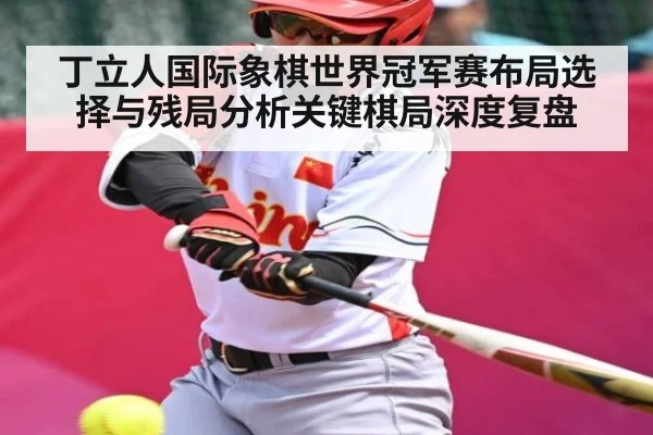 丁立人国际象棋世界冠军赛布局选择与残局分析关键棋局深度复盘