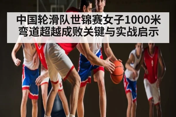 中国轮滑队世锦赛女子1000米弯道超越成败关键与实战启示