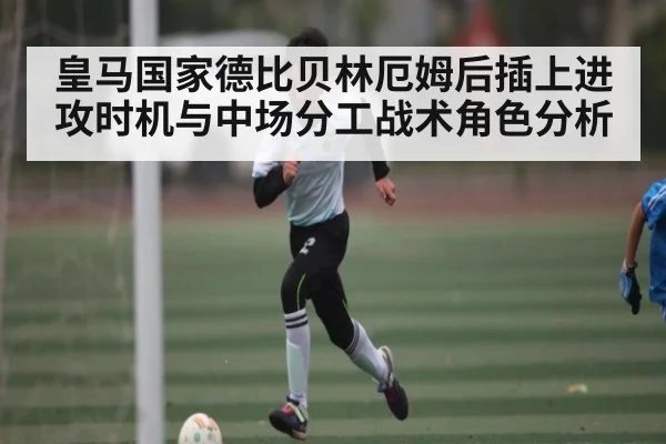 皇马国家德比贝林厄姆后插上进攻时机与中场分工战术角色分析